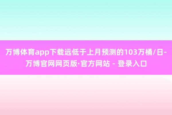 万博体育app下载远低于上月预测的103万桶/日-万博官网网页版·官方网站 - 登录入口