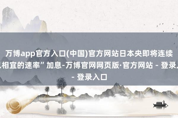 万博app官方入口(中国)官方网站日本央即将连续“以相宜的速率”加息-万博官网网页版·官方网站 - 登录入口