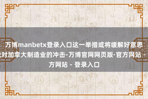 万博manbetx登录入口这一举措或将缓解好意思加买卖战对加拿大制造业的冲击-万博官网网页版·官方网站 - 登录入口