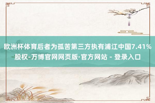 欧洲杯体育后者为孤苦第三方执有浦江中国7.41%股权-万博官网网页版·官方网站 - 登录入口