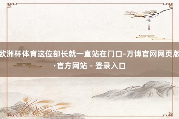 欧洲杯体育这位部长就一直站在门口-万博官网网页版·官方网站 - 登录入口
