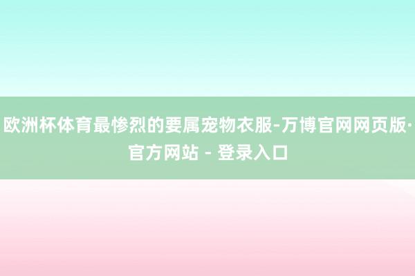 欧洲杯体育最惨烈的要属宠物衣服-万博官网网页版·官方网站 - 登录入口