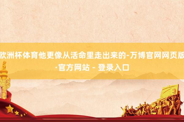 欧洲杯体育他更像从活命里走出来的-万博官网网页版·官方网站 - 登录入口