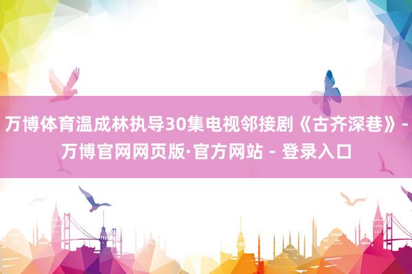 万博体育温成林执导30集电视邻接剧《古齐深巷》-万博官网网页版·官方网站 - 登录入口