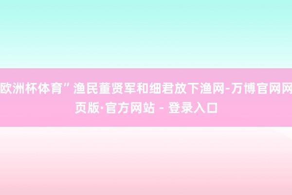 欧洲杯体育”渔民董贤军和细君放下渔网-万博官网网页版·官方网站 - 登录入口