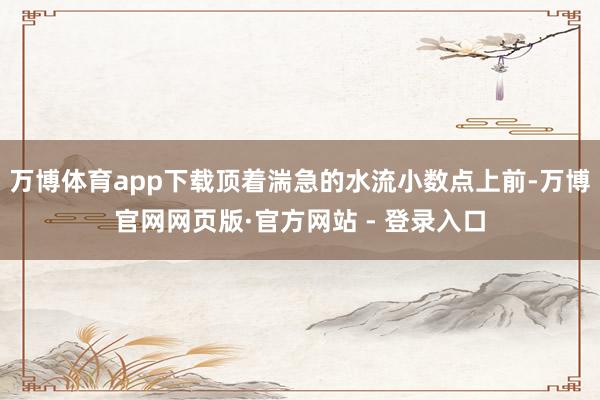 万博体育app下载顶着湍急的水流小数点上前-万博官网网页版·官方网站 - 登录入口