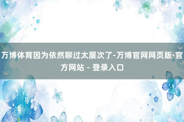 万博体育因为依然聊过太屡次了-万博官网网页版·官方网站 - 登录入口