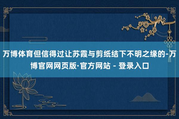 万博体育但信得过让苏霞与剪纸结下不明之缘的-万博官网网页版·官方网站 - 登录入口