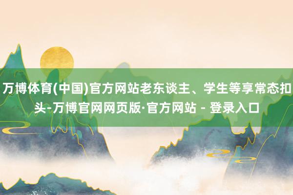 万博体育(中国)官方网站老东谈主、学生等享常态扣头-万博官网网页版·官方网站 - 登录入口