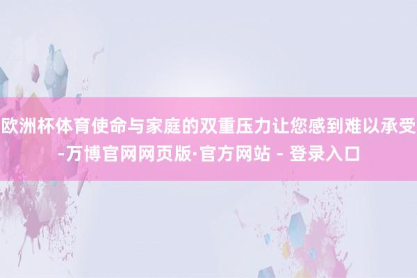 欧洲杯体育使命与家庭的双重压力让您感到难以承受-万博官网网页版·官方网站 - 登录入口
