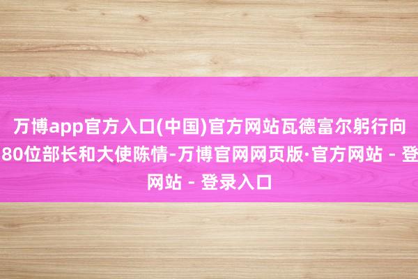 万博app官方入口(中国)官方网站瓦德富尔躬行向群众约80位部长和大使陈情-万博官网网页版·官方网站 - 登录入口