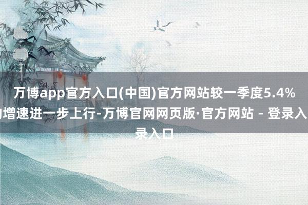 万博app官方入口(中国)官方网站较一季度5.4%的增速进一步上行-万博官网网页版·官方网站 - 登录入口