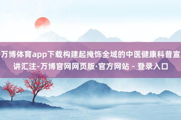 万博体育app下载构建起掩饰全域的中医健康科普宣讲汇注-万博官网网页版·官方网站 - 登录入口