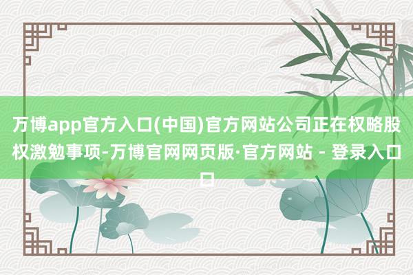 万博app官方入口(中国)官方网站公司正在权略股权激勉事项-万博官网网页版·官方网站 - 登录入口