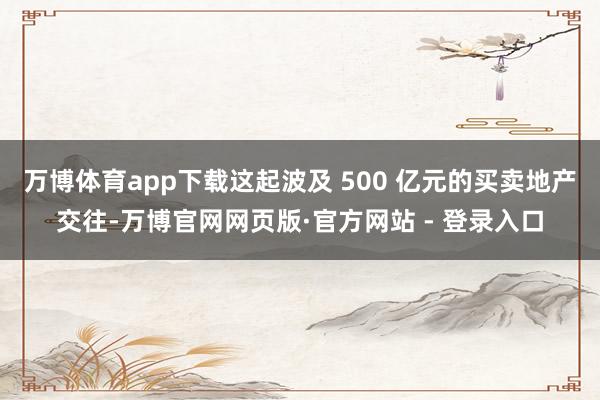 万博体育app下载这起波及 500 亿元的买卖地产交往-万博官网网页版·官方网站 - 登录入口