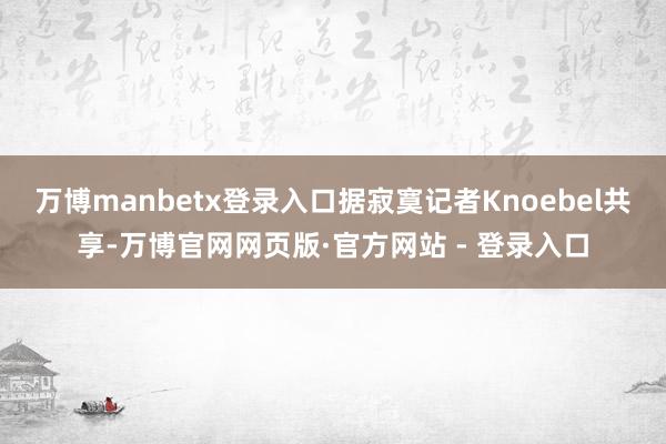 万博manbetx登录入口据寂寞记者Knoebel共享-万博官网网页版·官方网站 - 登录入口