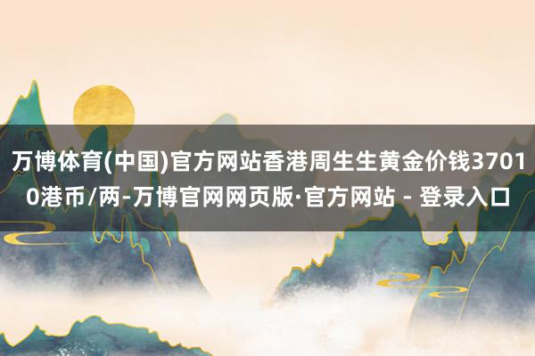 万博体育(中国)官方网站香港周生生黄金价钱37010港币/两-万博官网网页版·官方网站 - 登录入口