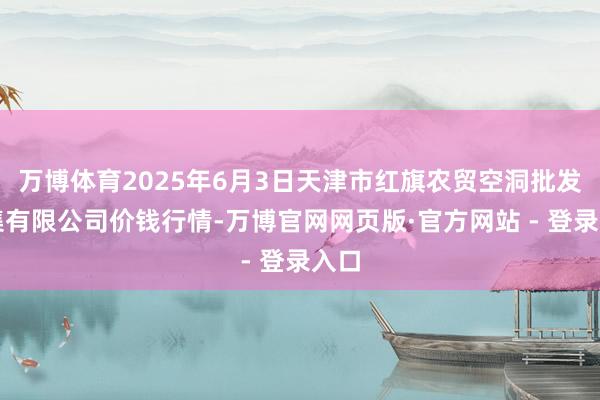 万博体育2025年6月3日天津市红旗农贸空洞批发市集有限公司价钱行情-万博官网网页版·官方网站 - 登录入口