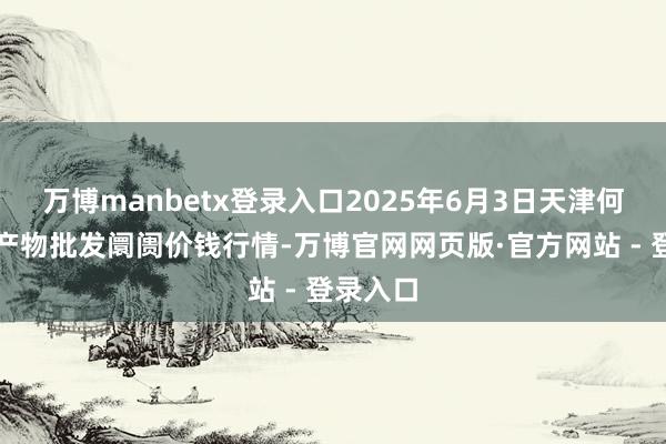 万博manbetx登录入口2025年6月3日天津何庄子农产物批发阛阓价钱行情-万博官网网页版·官方网站 - 登录入口
