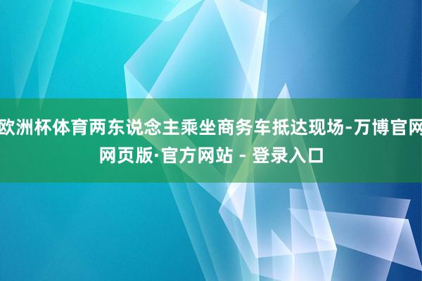 欧洲杯体育两东说念主乘坐商务车抵达现场-万博官网网页版·官方网站 - 登录入口