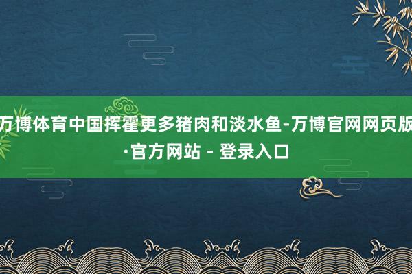 万博体育中国挥霍更多猪肉和淡水鱼-万博官网网页版·官方网站 - 登录入口
