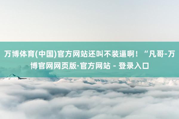 万博体育(中国)官方网站还叫不装逼啊！“凡哥-万博官网网页版·官方网站 - 登录入口