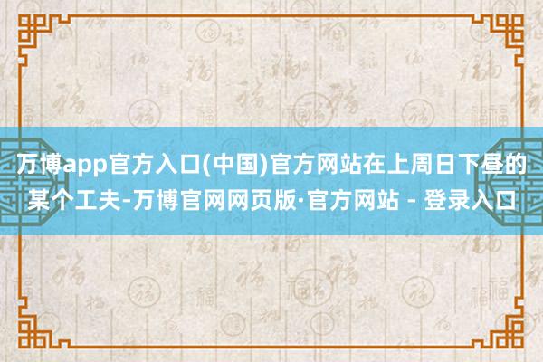 万博app官方入口(中国)官方网站在上周日下昼的某个工夫-万博官网网页版·官方网站 - 登录入口