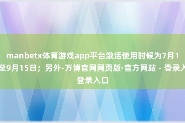 manbetx体育游戏app平台激活使用时候为7月1日至9月15日;另外-万博官网网页版·官方网站 - 登录入口