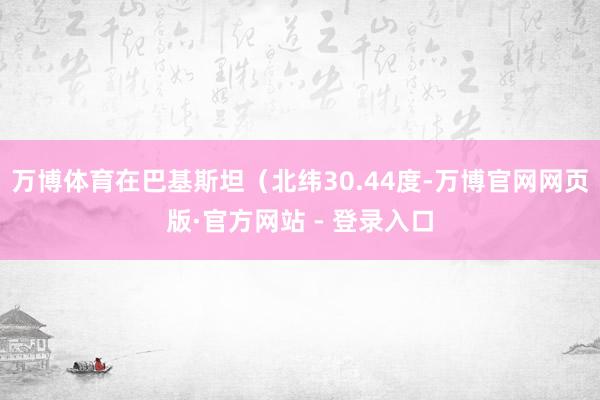 万博体育在巴基斯坦（北纬30.44度-万博官网网页版·官方网站 - 登录入口