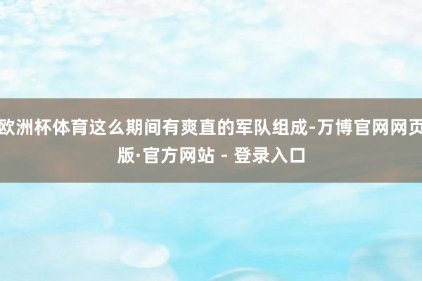欧洲杯体育这么期间有爽直的军队组成-万博官网网页版·官方网站 - 登录入口
