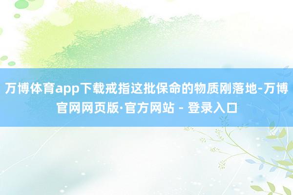 万博体育app下载戒指这批保命的物质刚落地-万博官网网页版·官方网站 - 登录入口