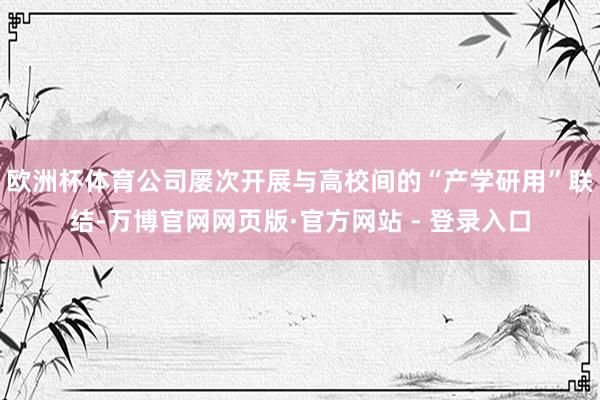 欧洲杯体育公司屡次开展与高校间的“产学研用”联结-万博官网网页版·官方网站 - 登录入口