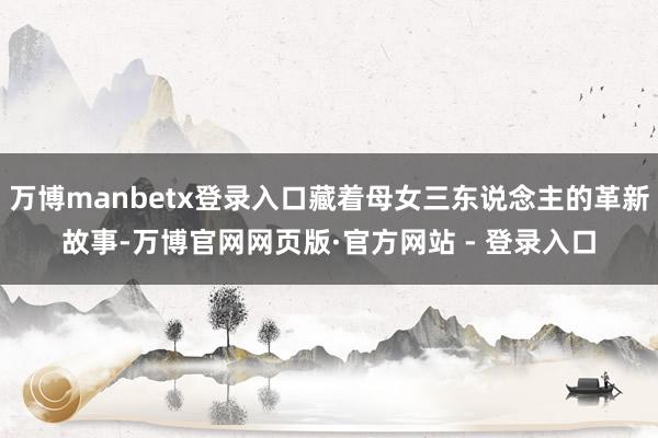 万博manbetx登录入口藏着母女三东说念主的革新故事-万博官网网页版·官方网站 - 登录入口