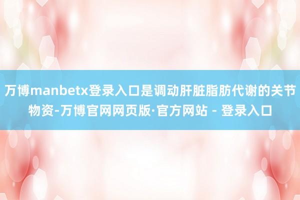 万博manbetx登录入口是调动肝脏脂肪代谢的关节物资-万博官网网页版·官方网站 - 登录入口