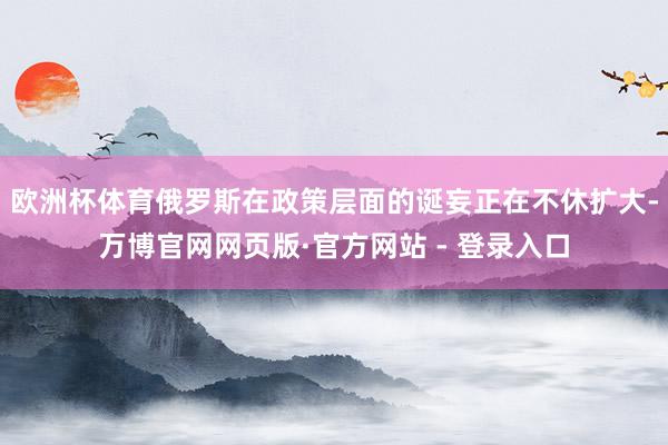 欧洲杯体育俄罗斯在政策层面的诞妄正在不休扩大-万博官网网页版·官方网站 - 登录入口