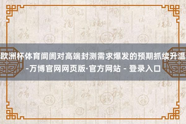 欧洲杯体育阛阓对高端封测需求爆发的预期抓续升温-万博官网网页版·官方网站 - 登录入口