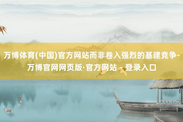 万博体育(中国)官方网站而非卷入强烈的基建竞争-万博官网网页版·官方网站 - 登录入口