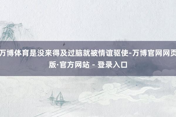 万博体育是没来得及过脑就被情谊驱使-万博官网网页版·官方网站 - 登录入口