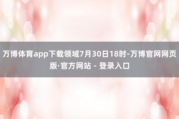 万博体育app下载领域7月30日18时-万博官网网页版·官方网站 - 登录入口