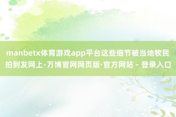manbetx体育游戏app平台这些细节被当地牧民拍到发网上-万博官网网页版·官方网站 - 登录入口