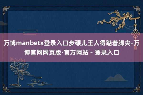 万博manbetx登录入口步碾儿王人得踮着脚尖-万博官网网页版·官方网站 - 登录入口