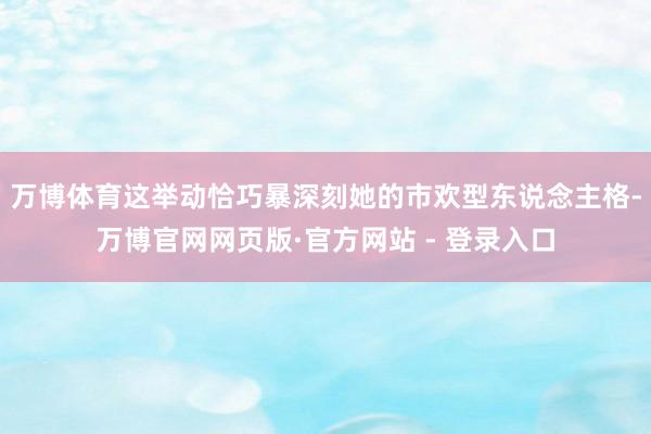 万博体育这举动恰巧暴深刻她的市欢型东说念主格-万博官网网页版·官方网站 - 登录入口