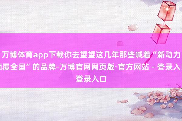 万博体育app下载你去望望这几年那些喊着“新动力颠覆全国”的品牌-万博官网网页版·官方网站 - 登录入口