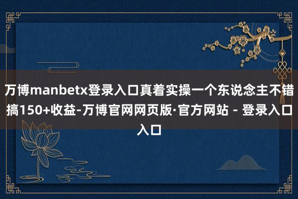 万博manbetx登录入口真着实操一个东说念主不错搞150+收益-万博官网网页版·官方网站 - 登录入口