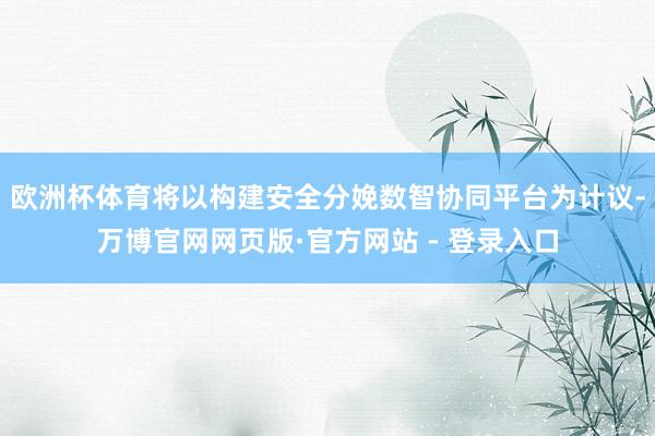 欧洲杯体育将以构建安全分娩数智协同平台为计议-万博官网网页版·官方网站 - 登录入口