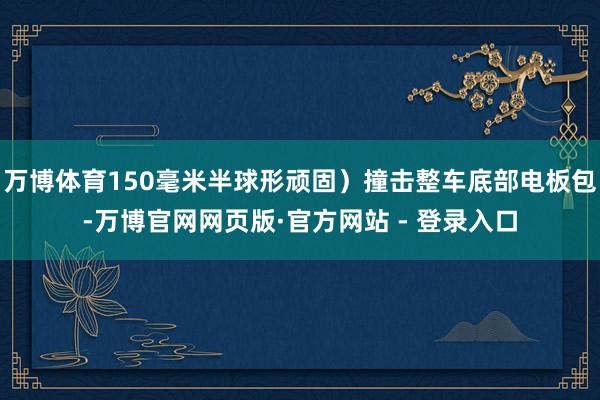 万博体育150毫米半球形顽固)撞击整车底部电板包-万博官网网页版·官方网站 - 登录入口
