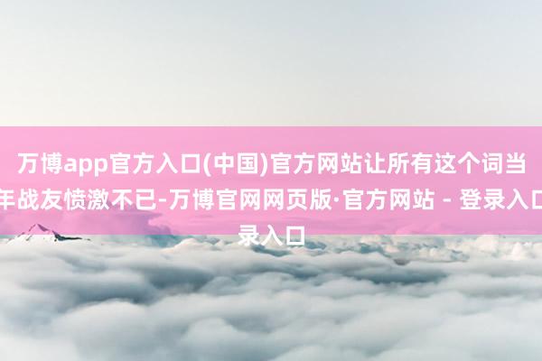 万博app官方入口(中国)官方网站让所有这个词当年战友愤激不已-万博官网网页版·官方网站 - 登录入口