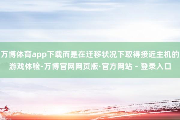 万博体育app下载而是在迁移状况下取得接近主机的游戏体验-万博官网网页版·官方网站 - 登录入口