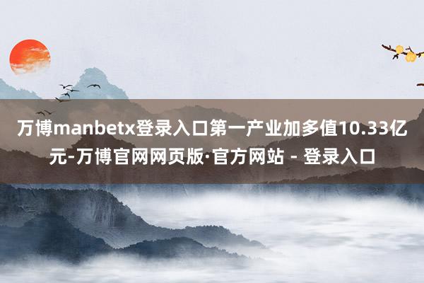 万博manbetx登录入口第一产业加多值10.33亿元-万博官网网页版·官方网站 - 登录入口