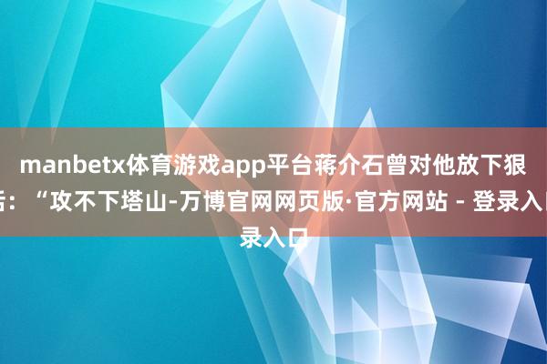 manbetx体育游戏app平台蒋介石曾对他放下狠话：“攻不下塔山-万博官网网页版·官方网站 - 登录入口